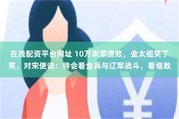 在线配资平台网址 10万宋军溃败，金太祖笑了笑，对宋使说：待会看金兵与辽军战斗，看谁敢