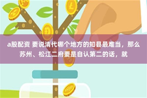 a股配资 要说清代哪个地方的知县最难当，那么苏州、松江二府要是自认第二的话，就