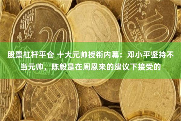 股票杠杆平仓 十大元帅授衔内幕：邓小平坚持不当元帅，陈毅是在周恩来的建议下接受的