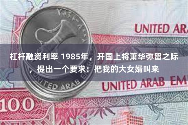 杠杆融资利率 1985年，开国上将萧华弥留之际，提出一个要求：把我的大女婿叫来