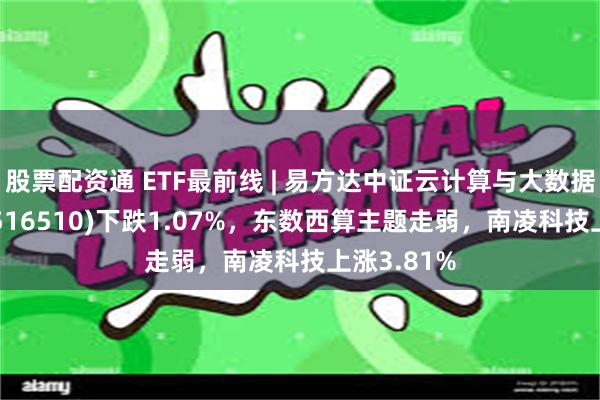 股票配资通 ETF最前线 | 易方达中证云计算与大数据主题ETF(516510)下跌1.07%，东数西算主题走弱，南凌科技上涨3.81%