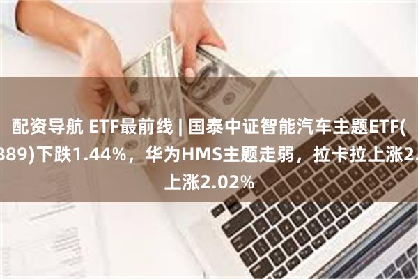 配资导航 ETF最前线 | 国泰中证智能汽车主题ETF(159889)下跌1.44%，华为HMS主题走弱，拉卡拉上涨2.02%