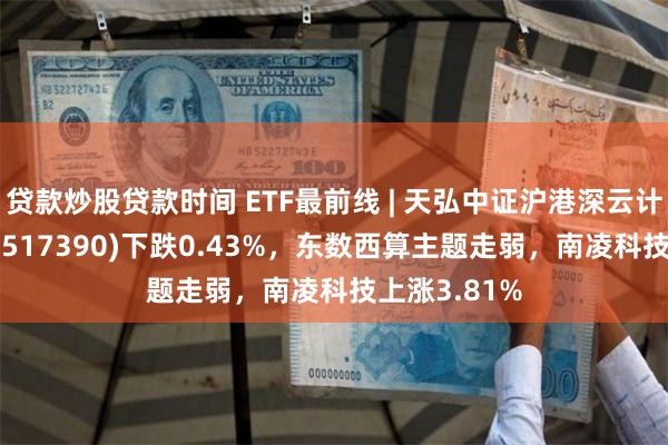 贷款炒股贷款时间 ETF最前线 | 天弘中证沪港深云计算产业ETF(517390)下跌0.43%，东数西算主题走弱，南凌科技上涨3.81%