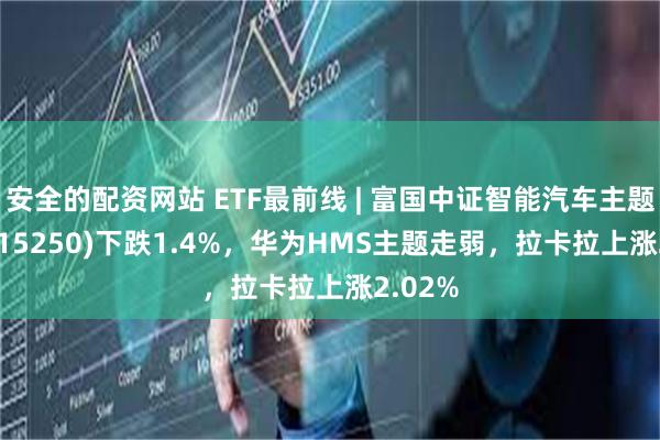 安全的配资网站 ETF最前线 | 富国中证智能汽车主题ETF(515250)下跌1.4%，华为HMS主题走弱，拉卡拉上涨2.02%