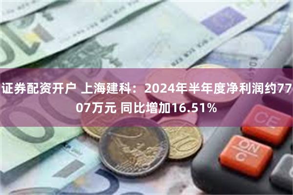 证券配资开户 上海建科：2024年半年度净利润约7707万元 同比增加16.51%