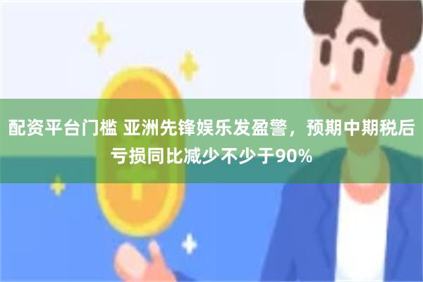 配资平台门槛 亚洲先锋娱乐发盈警，预期中期税后亏损同比减少不少于90%