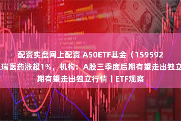 配资实盘网上配资 A50ETF基金（159592）交投活跃，恒瑞医药涨超1%，机构：A股三季度后期有望走出独立行情丨ETF观察