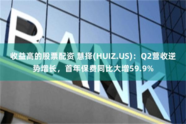 收益高的股票配资 慧择(HUIZ.US)：Q2营收逆势增长，首年保费同比大增59.9%