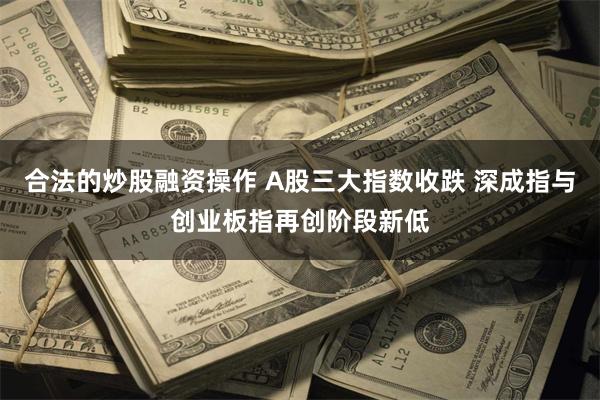 合法的炒股融资操作 A股三大指数收跌 深成指与创业板指再创阶段新低