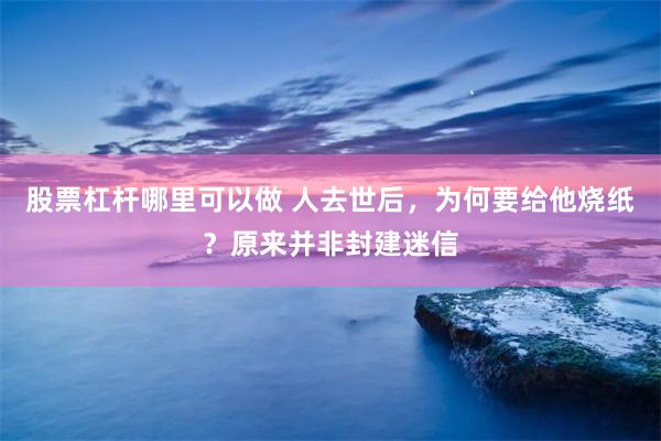 股票杠杆哪里可以做 人去世后，为何要给他烧纸？原来并非封建迷信