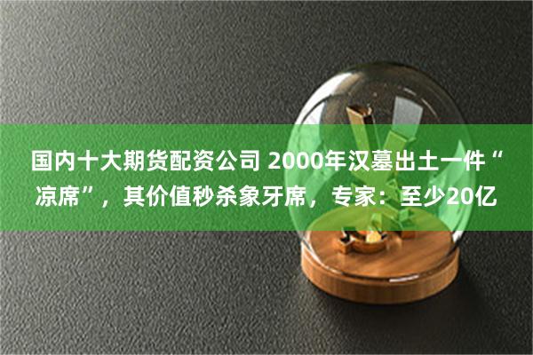 国内十大期货配资公司 2000年汉墓出土一件“凉席”，其价值秒杀象牙席，专家：至少20亿