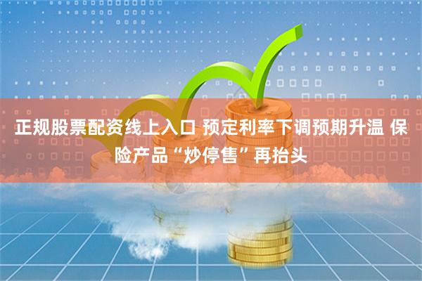 正规股票配资线上入口 预定利率下调预期升温 保险产品“炒停售”再抬头