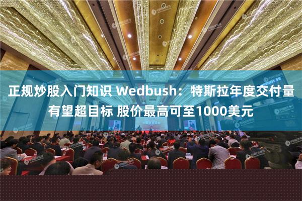 正规炒股入门知识 Wedbush：特斯拉年度交付量有望超目标 股价最高可至1000美元