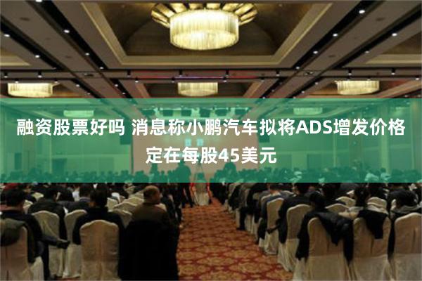 融资股票好吗 消息称小鹏汽车拟将ADS增发价格定在每股45美元