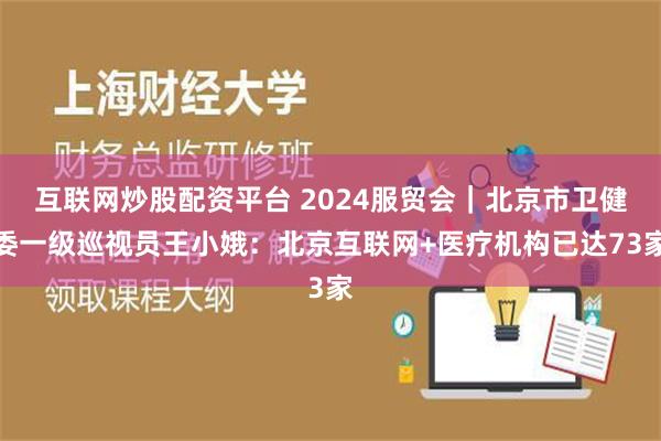 互联网炒股配资平台 2024服贸会｜北京市卫健委一级巡视员王小娥：北京互联网+医疗机构已达73家