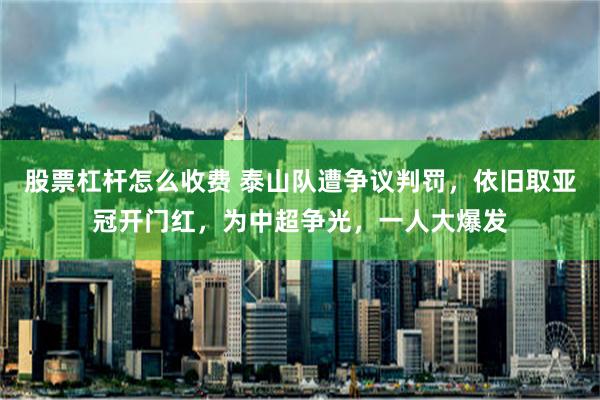 股票杠杆怎么收费 泰山队遭争议判罚，依旧取亚冠开门红，为中超争光，一人大爆发