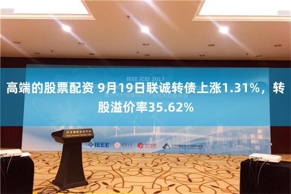 高端的股票配资 9月19日联诚转债上涨1.31%，转股溢价率35.62%