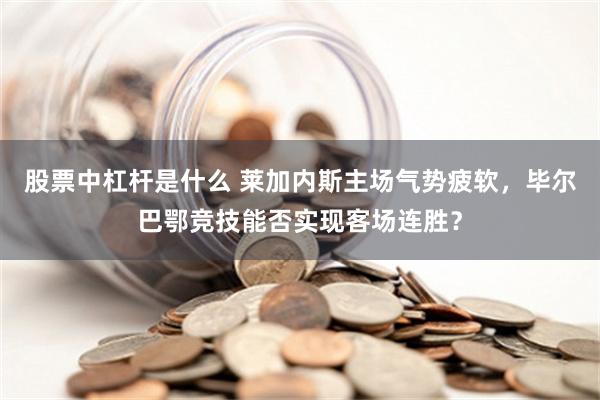 股票中杠杆是什么 莱加内斯主场气势疲软，毕尔巴鄂竞技能否实现客场连胜？