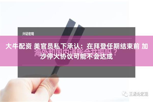 大牛配资 美官员私下承认：在拜登任期结束前 加沙停火协议可能不会达成