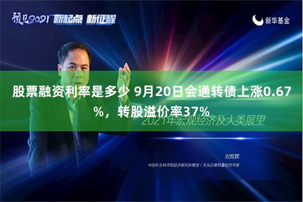 股票融资利率是多少 9月20日会通转债上涨0.67%，转股溢价率37%