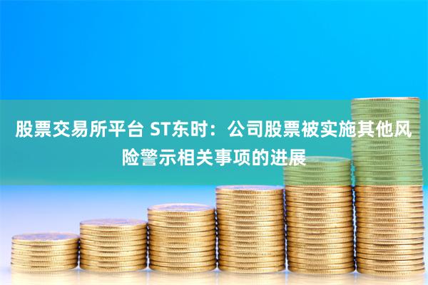 股票交易所平台 ST东时：公司股票被实施其他风险警示相关事项的进展