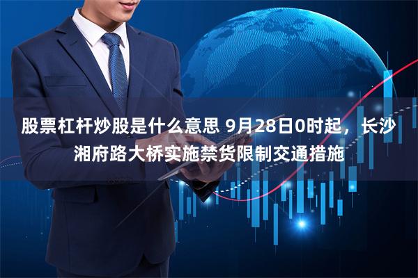 股票杠杆炒股是什么意思 9月28日0时起，长沙湘府路大桥实施禁货限制交通措施