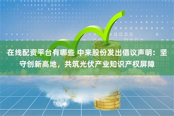 在线配资平台有哪些 中来股份发出倡议声明：坚守创新高地，共筑光伏产业知识产权屏障