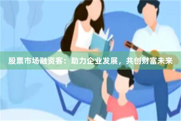 股票市场融资客：助力企业发展，共创财富未来