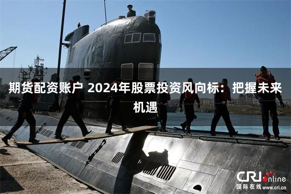 期货配资账户 2024年股票投资风向标：把握未来机遇