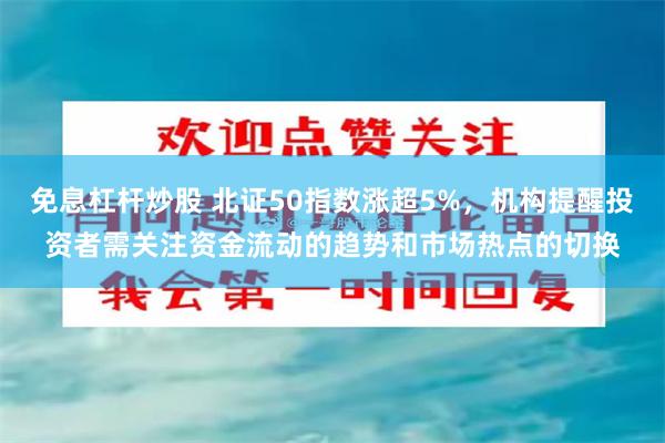 免息杠杆炒股 北证50指数涨超5%，机构提醒投资者需关注资金流动的趋势和市场热点的切换