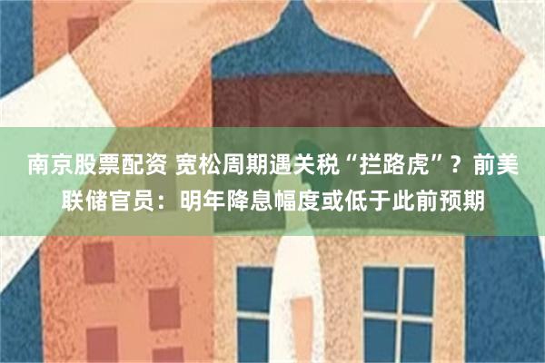 南京股票配资 宽松周期遇关税“拦路虎”？前美联储官员：明年降息幅度或低于此前预期