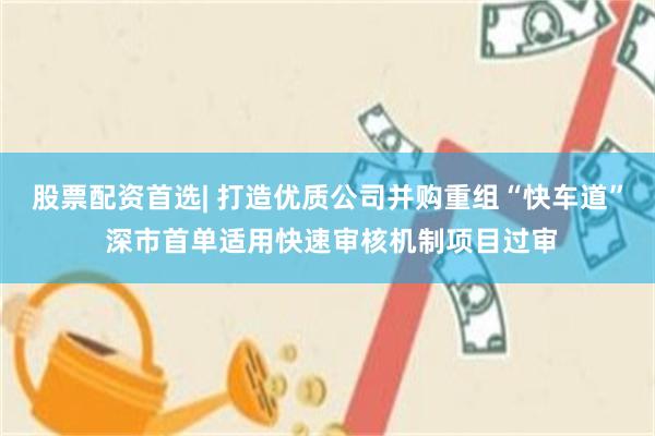 股票配资首选| 打造优质公司并购重组“快车道” 深市首单适用快速审核机制项目过审