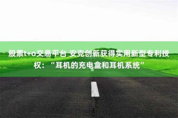 股票t+o交易平台 安克创新获得实用新型专利授权：“耳机的充电盒和耳机系统”