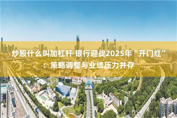 炒股什么叫加杠杆 银行迎战2025年“开门红”：策略调整与业绩压力并存