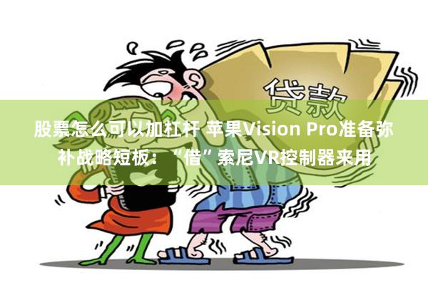 股票怎么可以加杠杆 苹果Vision Pro准备弥补战略短板：“借”索尼VR控制器来用