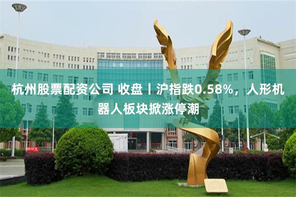 杭州股票配资公司 收盘丨沪指跌0.58%，人形机器人板块掀涨停潮