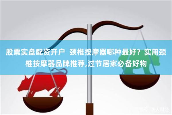 股票实盘配资开户  颈椎按摩器哪种最好？实用颈椎按摩器品牌推荐,过节居家必备好物