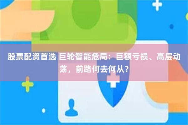 股票配资首选 巨轮智能危局：巨额亏损、高层动荡，前路何去何从？