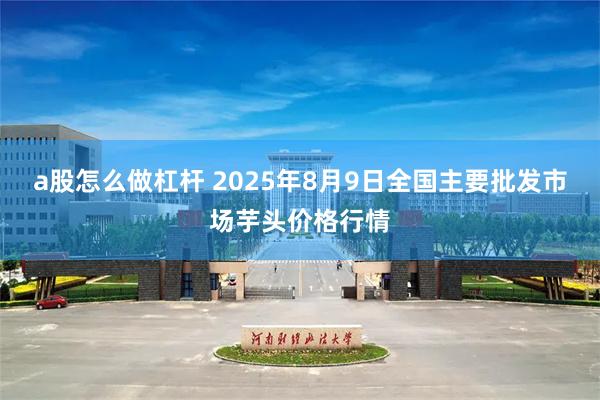 a股怎么做杠杆 2025年8月9日全国主要批发市场芋头价格行情
