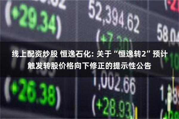线上配资炒股 恒逸石化: 关于“恒逸转2”预计触发转股价格向下修正的提示性公告
