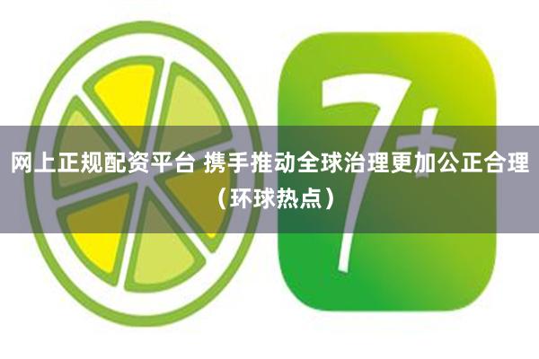 网上正规配资平台 携手推动全球治理更加公正合理（环球热点）