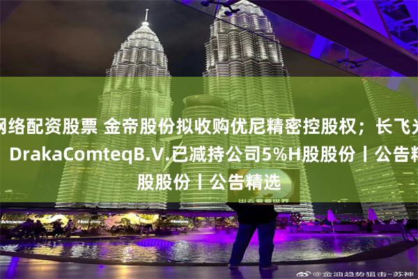 网络配资股票 金帝股份拟收购优尼精密控股权；长飞光纤：DrakaComteqB.V.已减持公司5%H股股份丨公告精选